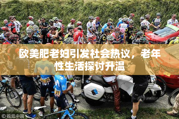 欧美肥老妇引发社会热议，老年性生活探讨升温