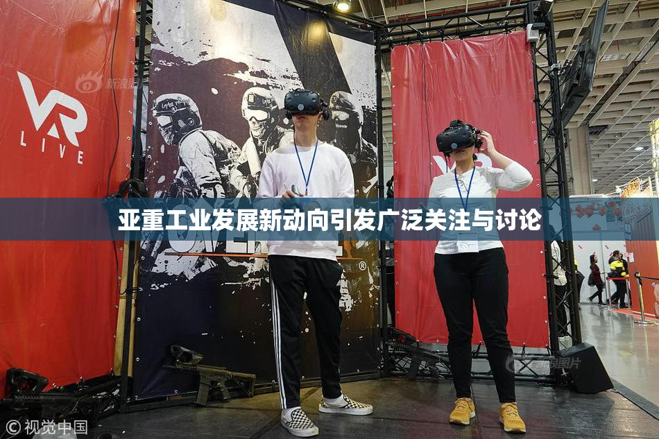 亚重工业发展新动向引发广泛关注与讨论