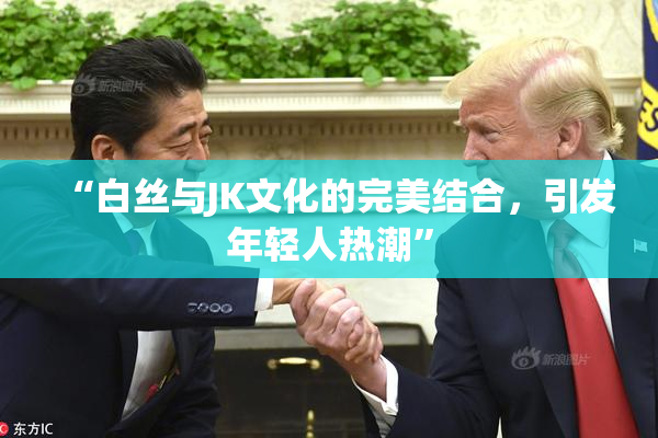 “白丝与JK文化的完美结合，引发年轻人热潮”