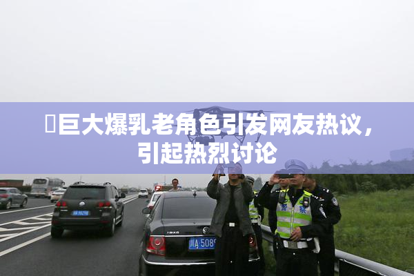 巜巨大爆乳老角色引发网友热议，引起热烈讨论