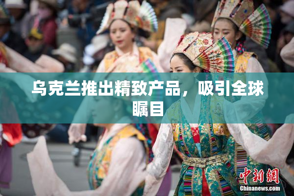 乌克兰推出精致产品，吸引全球瞩目