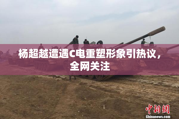杨超越遭遇C电重塑形象引热议，全网关注