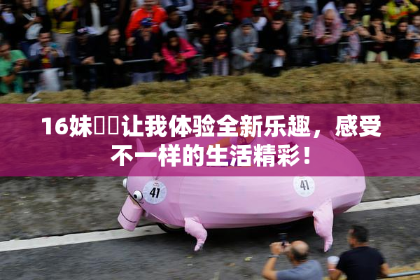 16妹妺妺让我体验全新乐趣，感受不一样的生活精彩！