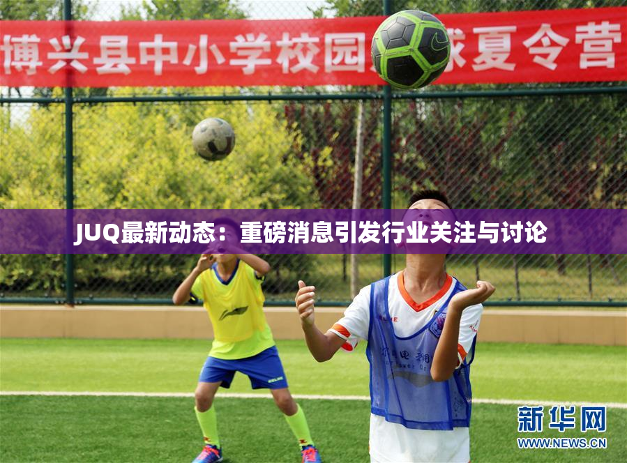 JUQ最新动态：重磅消息引发行业关注与讨论