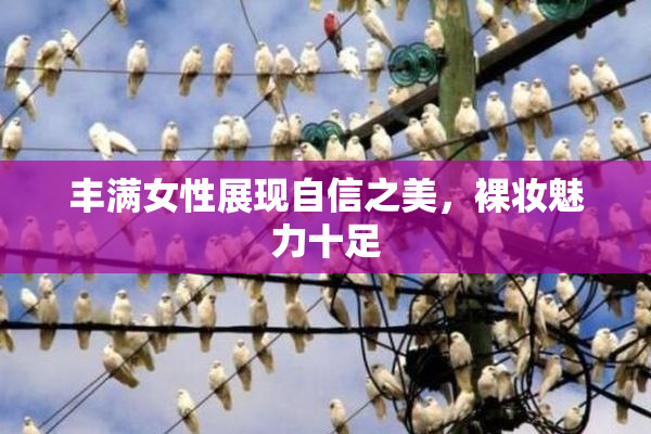 丰满女性展现自信之美，裸妆魅力十足