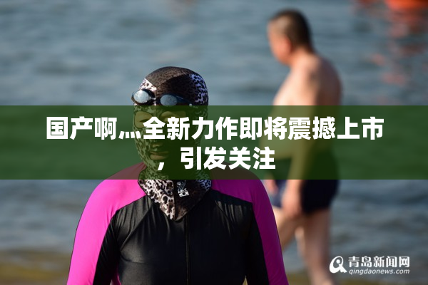 国产啊灬全新力作即将震撼上市，引发关注