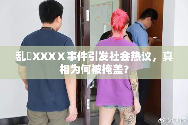 乱婬XXXⅩ事件引发社会热议，真相为何被掩盖？