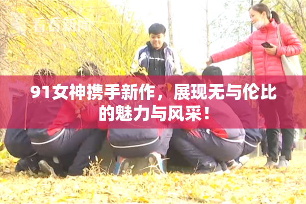 91女神携手新作，展现无与伦比的魅力与风采！