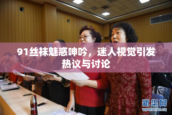 91丝袜魅惑呻吟，迷人视觉引发热议与讨论