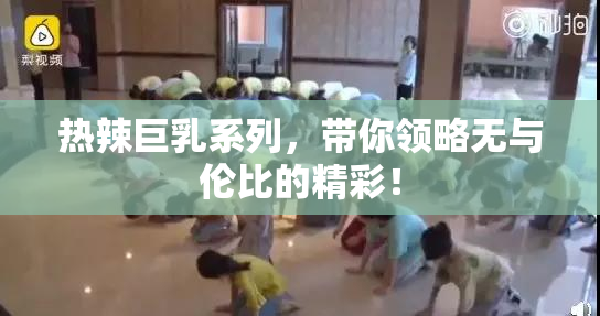 热辣巨乳系列，带你领略无与伦比的精彩！