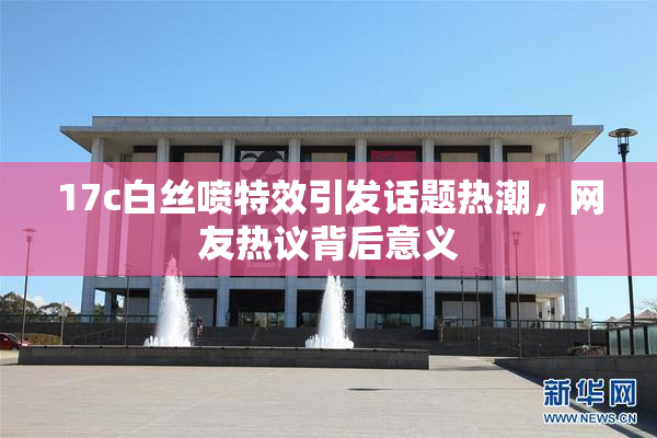 17c白丝喷特效引发话题热潮，网友热议背后意义