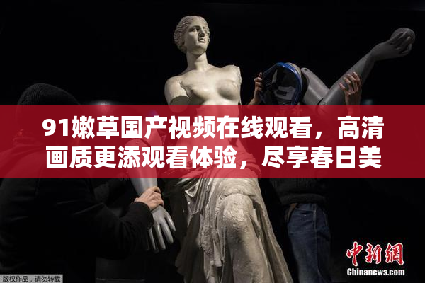 91嫩草国产视频在线观看，高清画质更添观看体验，尽享春日美好时光。