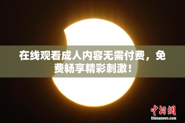 在线观看成人内容无需付费，免费畅享精彩刺激！