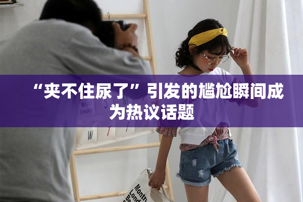 “夹不住尿了”引发的尴尬瞬间成为热议话题
