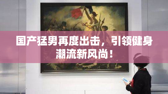 国产猛男再度出击，引领健身潮流新风尚！