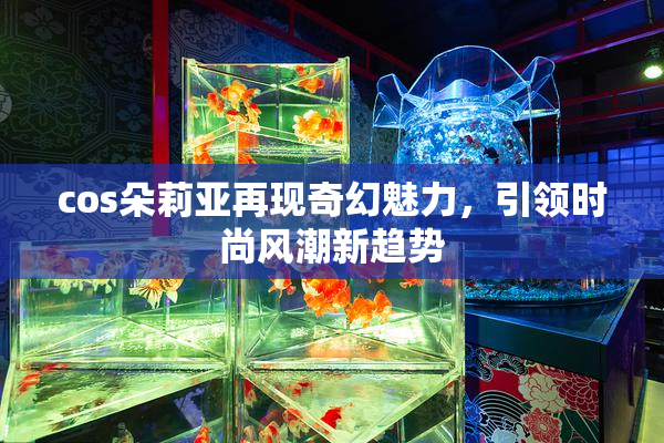 cos朵莉亚再现奇幻魅力，引领时尚风潮新趋势