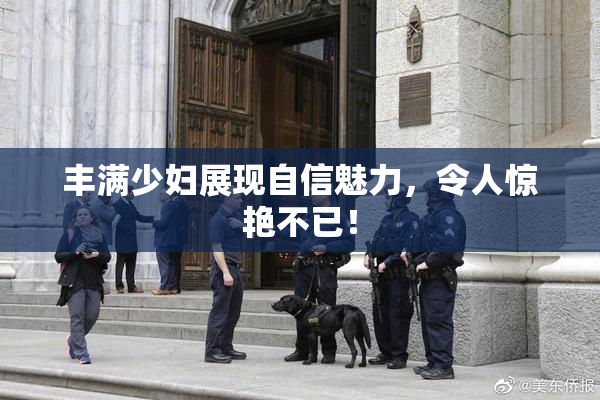 丰满少妇展现自信魅力，令人惊艳不已！