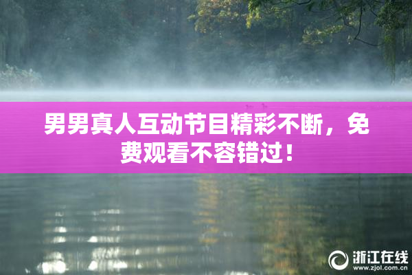 男男真人互动节目精彩不断，免费观看不容错过！