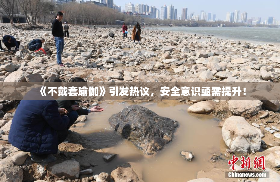 《不戴套瑜伽》引发热议，安全意识亟需提升！