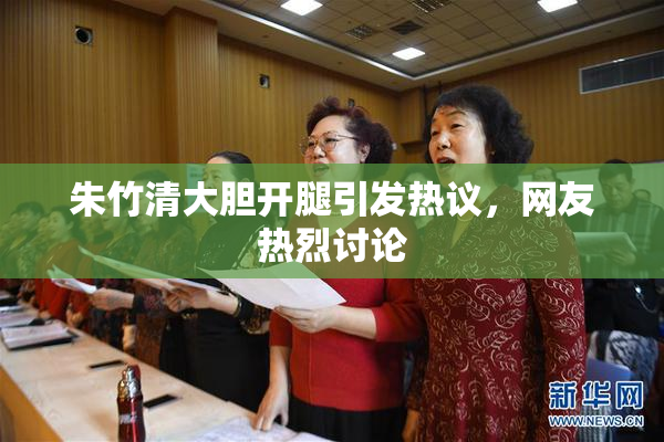 朱竹清大胆开腿引发热议，网友热烈讨论