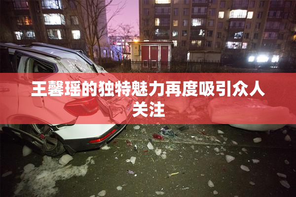 王馨瑶的独特魅力再度吸引众人关注
