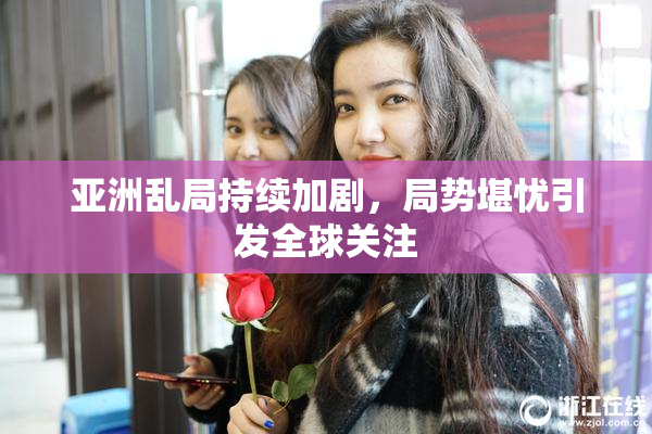 亚洲乱局持续加剧，局势堪忧引发全球关注