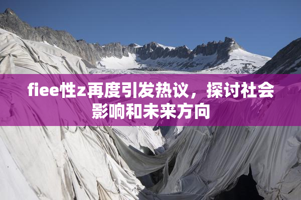 fiee性z再度引发热议，探讨社会影响和未来方向