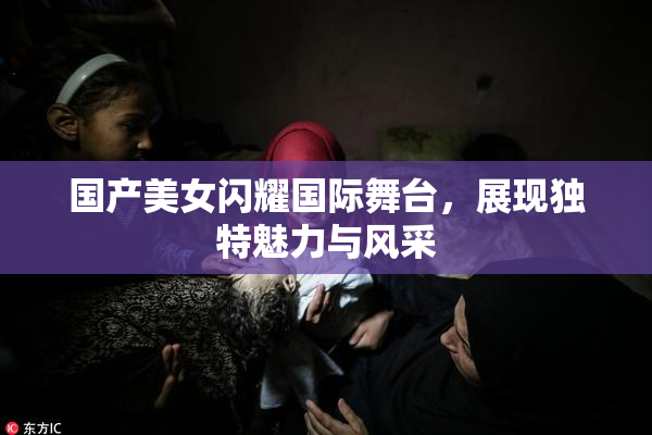 国产美女闪耀国际舞台，展现独特魅力与风采