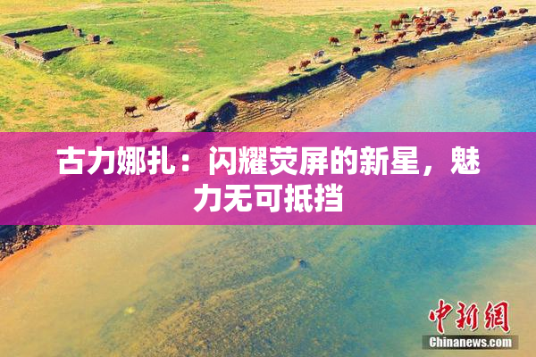 古力娜扎：闪耀荧屏的新星，魅力无可抵挡