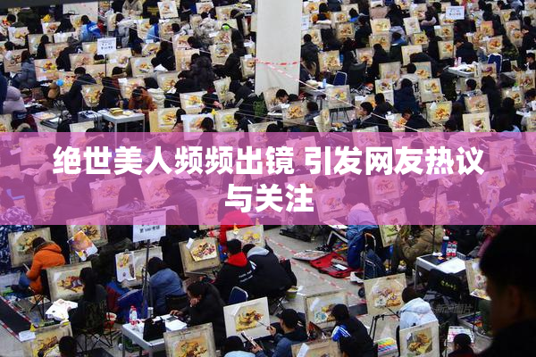 绝世美人频频出镜 引发网友热议与关注