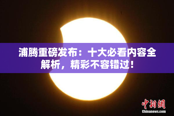 浦腾重磅发布：十大必看内容全解析，精彩不容错过！