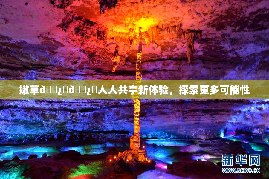 嫩草🌿‌🌿‌人人共享新体验，探索更多可能性