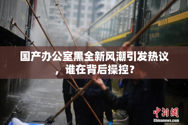 国产办公室黑全新风潮引发热议，谁在背后操控？
