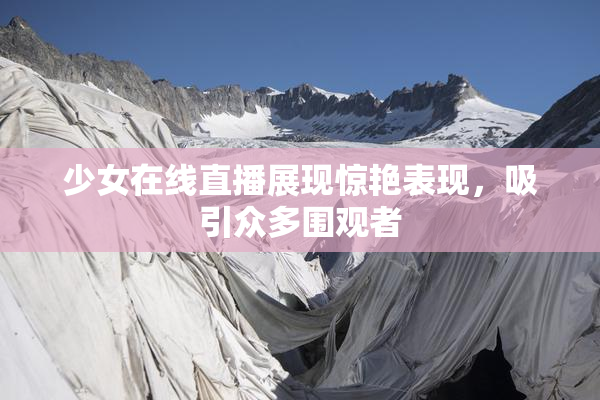 少女在线直播展现惊艳表现，吸引众多围观者