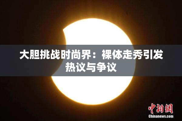 大胆挑战时尚界：裸体走秀引发热议与争议