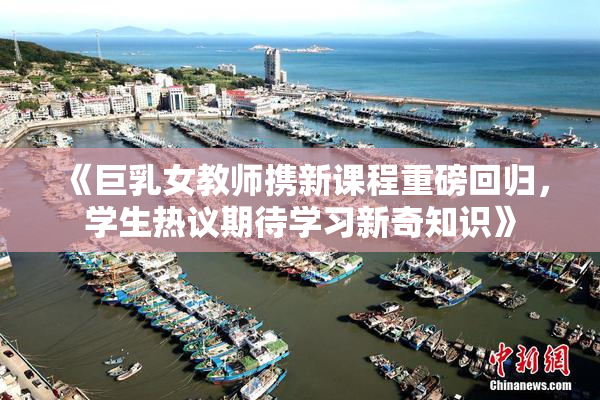 《巨乳女教师携新课程重磅回归，学生热议期待学习新奇知识》