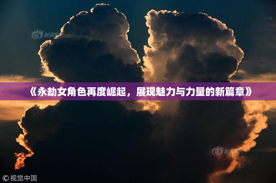 《永劫女角色再度崛起，展现魅力与力量的新篇章》