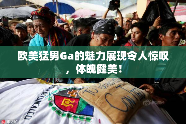 欧美猛男Ga的魅力展现令人惊叹，体魄健美！