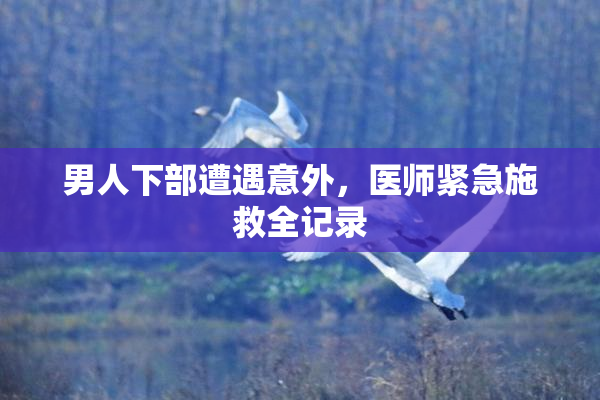 男人下部遭遇意外，医师紧急施救全记录