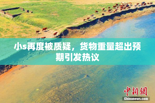 小s再度被质疑，货物重量超出预期引发热议