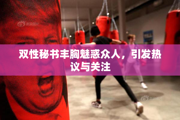 双性秘书丰胸魅惑众人，引发热议与关注