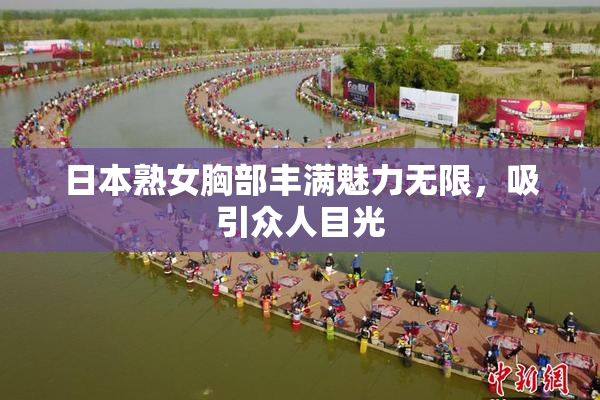 日本熟女胸部丰满魅力无限，吸引众人目光