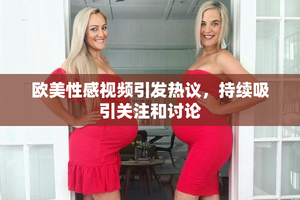 欧美性感视频引发热议，持续吸引关注和讨论