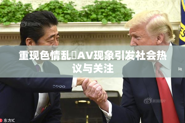 重现色情乱婬AV现象引发社会热议与关注