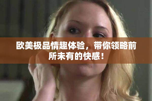 欧美极品情趣体验，带你领略前所未有的快感！