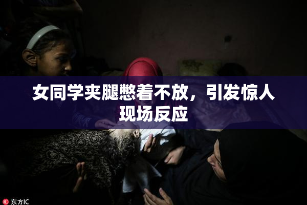 女同学夹腿憋着不放，引发惊人现场反应