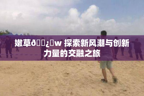 嫩草🌿‌w 探索新风潮与创新力量的交融之旅