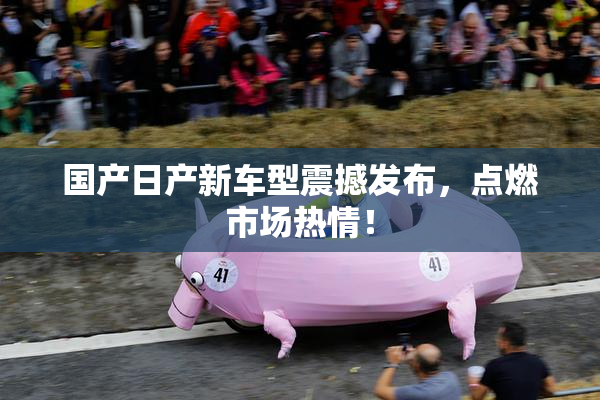 国产日产新车型震撼发布，点燃市场热情！