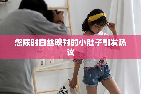 憋尿时白丝映衬的小肚子引发热议