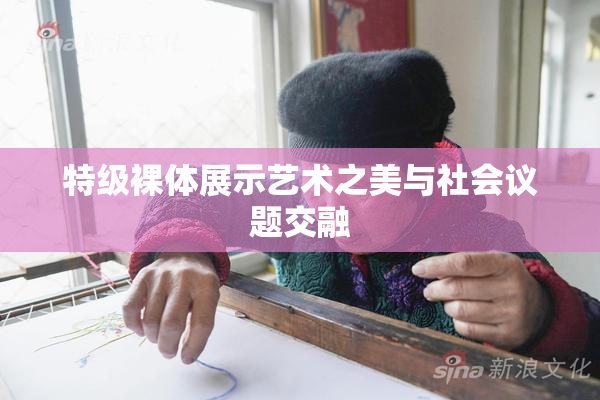特级裸体展示艺术之美与社会议题交融